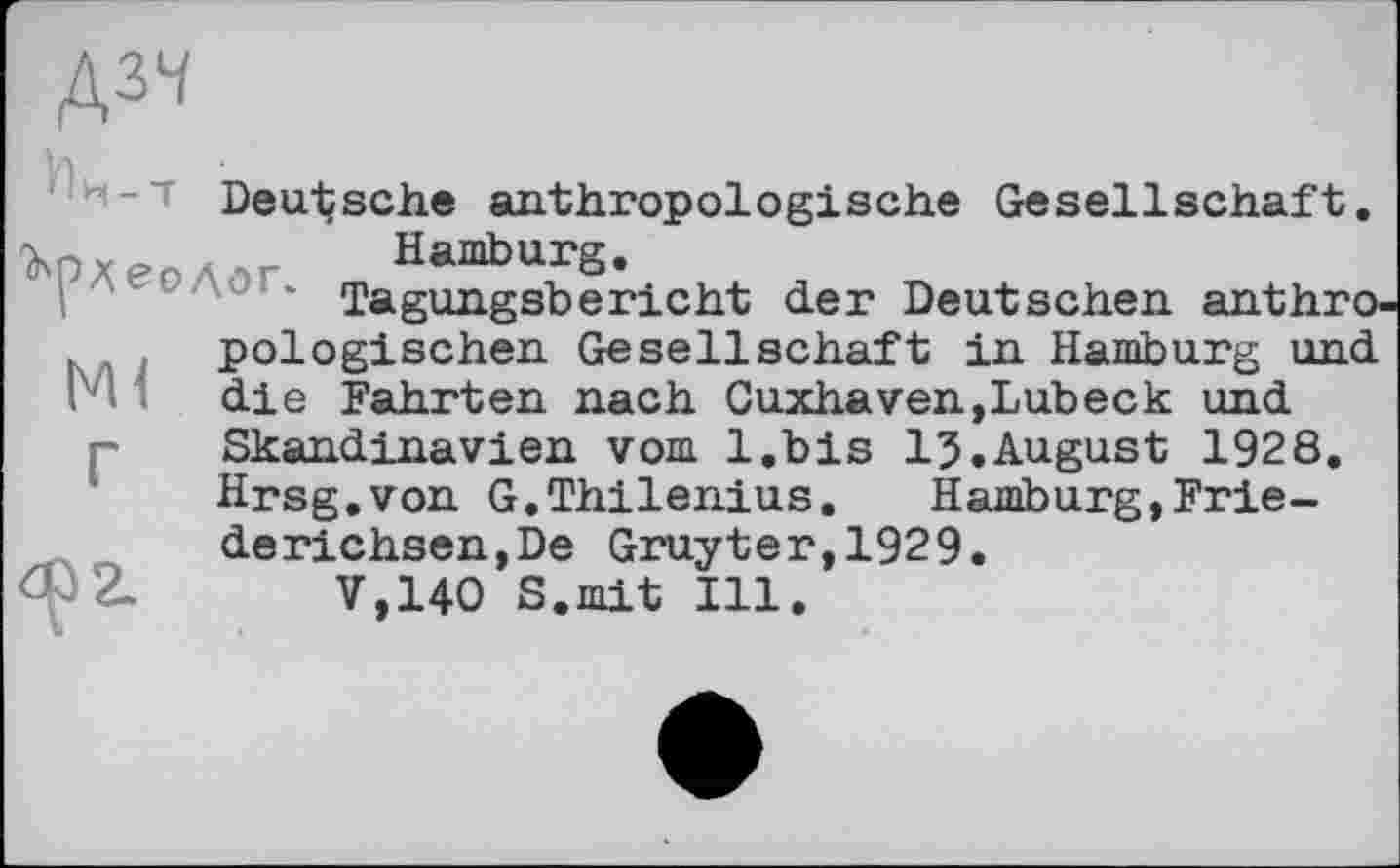 ﻿Д34
Deutsche anthropologische Gesellschaft. Hamburg.
Tagungsbericht der Deutschen anthro-, pologischen Gesellschaft in Hamburg und
.	OU XX OVXACIX U XXI XXaXUMU,X^j I
! die Fahrten nach Cuxhaven,Lubeck und Skandinavien vom l.bis 13.August 1928 Hrsg.von G.Thilenius.	Hamburg,Frie-
derichsen,De Gruyter,1929.
V.140 S.mit Ill.